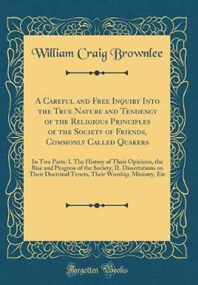 A Careful and Free Inquiry Into the True Nature and Tendency of the Religious Principles of the Society of Friends, Commonly Called Quakers: In Two Parts: I. The History of Their Opinions, the Rise and Progress of the Society; II. Dissertations on Their D