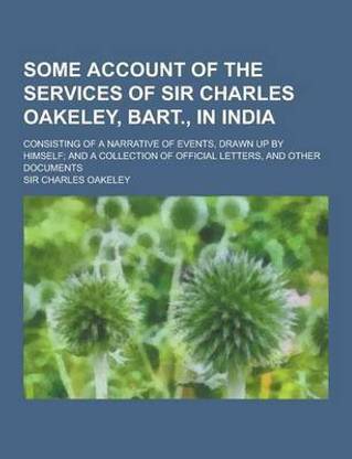 Some Account of the Services of Sir Charles Oakeley, Bart., in India; Consisting of a Narrative of Events, Drawn Up by Himself; And a Collection of of