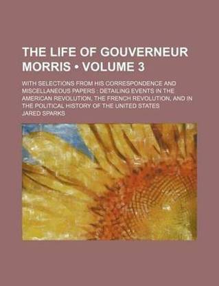 The Life of Gouverneur Morris (Volume 3 ); With Selections from His Correspondence and Miscellaneous Papers Detailing Events in the American Revolution, the French Revolution, and in the Political History of the United States