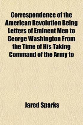 Correspondence of the American Revolution Being Letters of Eminent Men to George Washington from the Time of His Taking Command of the Army to