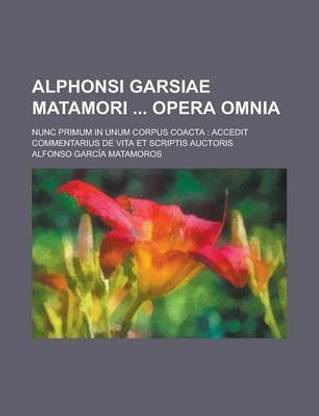 Alphonsi Garsiae Matamori Opera Omnia; Nunc Primum in Unum Corpus Coacta