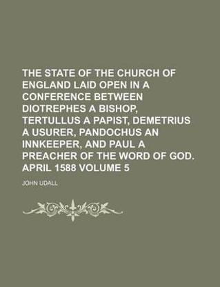The State of the Church of England Laid Open in a Conference Between Diotrephes a Bishop, Tertullus a Papist, Demetrius a Usurer, Pandochus an Innkeeper, and Paul a Preacher of the Word of God. April 1588 Volume 5