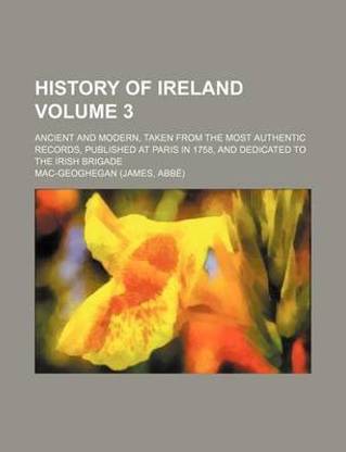 History of Ireland; Ancient and Modern, Taken from the Most Authentic Records, Published at Paris in 1758, and Dedicated to the Irish Brigade Volume 3