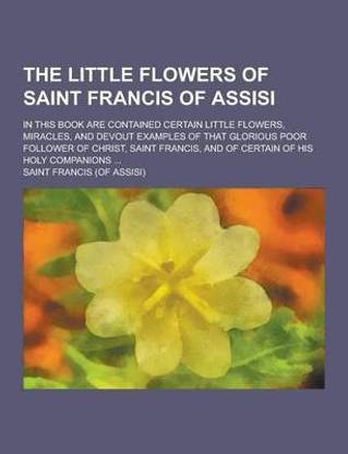 The Little Flowers of Saint Francis of Assisi; In This Book Are Contained Certain Little Flowers, Miracles, and Devout Examples of That Glorious Poor