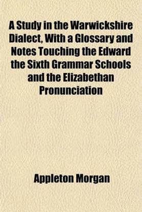 A Study in the Warwickshire Dialect, with a Glossary and Notes Touching the Edward the Sixth Grammar Schools and the Elizabethan Pronunciation