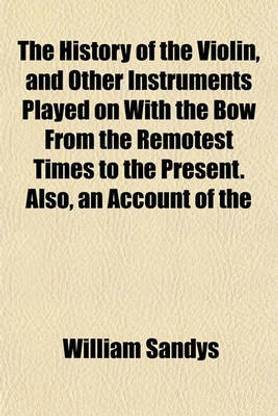 The History of the Violin, and Other Instruments Played on with the Bow from the Remotest Times to the Present. Also, an Account of the
