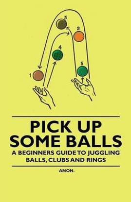 Pick Up Some Balls - A Beginner's Guide to Juggling Balls, Clubs and Rings