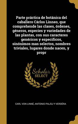 Parte practica de botanica del caballero Carlos Linneo, que comprehende las clases, ordenes, generos, especies y variedades de las plantas, con sus caracteres genericos y especificos, sinonimos mas selectos, nombres triviales, lugares donde nacen, y propr