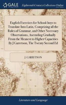 English Exercises for School-Boys to Translate Into Latin, Comprizing All the Rules of Grammar, and Other Necessary Observations, Ascending Gradually from the Meanest to Higher Capacities by J Garretson, the Twenty Second Ed