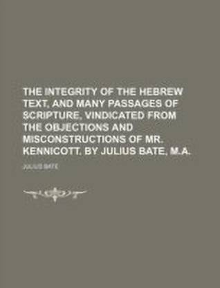 The Integrity of the Hebrew Text, and Many Passages of Scripture, Vindicated from the Objections and Misconstructions of Mr. Kennicott. by Julius Bate, M.A.