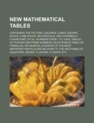 New Mathematical Tables; Containing the Factors, Squares, Cubes, Square Roots, Cube Roots, Reciprocals, and Hyperbolic Logarithms, of All Numbers from 1 to 10000; Tables of Powers and Prime Numbers; An Extensive Table of Formulae, or