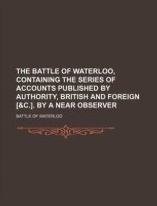 The Battle of Waterloo, Containing the Series of Accounts Published by Authority, British and Foreign [&C.]. by a Near Observer