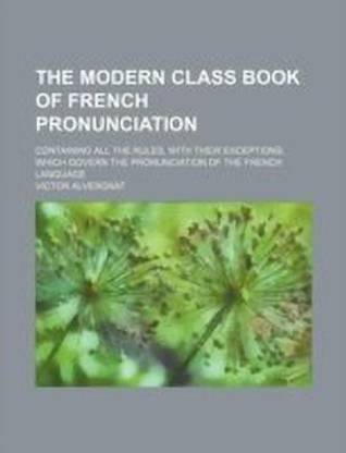 The Modern Class Book of French Pronunciation; Containing All the Rules, with Their Exceptions, Which Govern the Pronunciation of the French Language