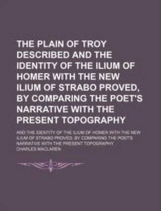 The Plain of Troy Described and the Identity of the Ilium of Homer with the New Ilium of Strabo Proved, by Comparing the Poet's Narrative with the Present Topography; And the Identity of the Ilium of Homer with the New Ilium of Strabo Proved, by Comparing