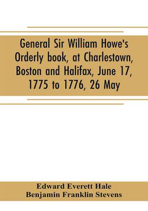 General Sir William Howe's Orderly book, at Charlestown, Boston and Halifax, June 17, 1775 to 1776, 26 May; to which is added the official abridgment of General Howe's correspondence with the English Government during the siege of Boston, and some military