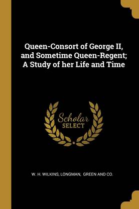 Queen-Consort of George II, and Sometime Queen-Regent; A Study of her Life and Time