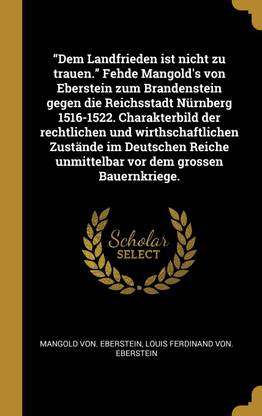 Dem Landfrieden ist nicht zu trauen. Fehde Mangold's von Eberstein zum Brandenstein gegen die Reichsstadt Nurnberg 1516-1522. Charakterbild der rechtlichen und wirthschaftlichen Zustande im Deutschen Reiche unmittelbar vor dem grossen Bauernkriege.