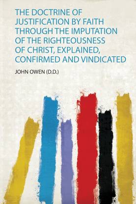 The Doctrine of Justification by Faith Through the Imputation of the Righteousness of Christ, Explained, Confirmed and Vindicated