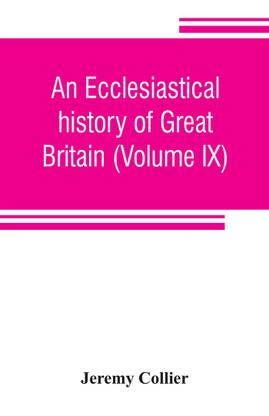 An ecclesiastical history of Great Britain (Volume IX); chiefly of England, from the first planting of Christianity, to the end of the reign of King Charles the Second; with a brief account of the affairs of religion in Ireland. Collected from the best ancien