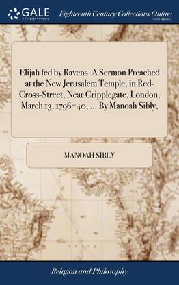 Elijah fed by Ravens. A Sermon Preached at the New Jerusalem Temple, in Red-Cross-Street, Near Cripplegate, London, March 13, 1796=40, ... By Manoah Sibly,