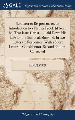 Scrutator to Responsor; or, an Introduction to a Farther Proof, (if Need be) That Jesus Christ, ... Laid Down His Life for the Sins of all Mankind. In two Letters to Responsor. With a Short Letter to Considerator. Second Edition, Corrected