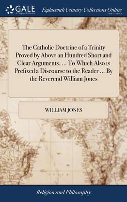 The Catholic Doctrine of a Trinity Proved by Above an Hundred Short and Clear Arguments, ... To Which Also is Prefixed a Discourse to the Reader ... By the Reverend William Jones