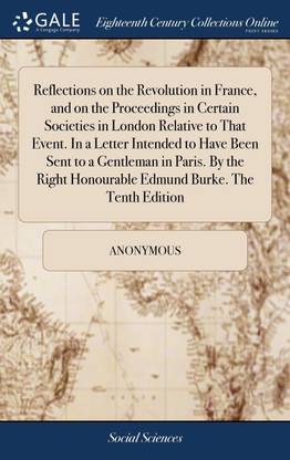 Reflections on the Revolution in France, and on the Proceedings in Certain Societies in London Relative to That Event. In a Letter Intended to Have Been Sent to a Gentleman in Paris. By the Right Honourable Edmund Burke. The Tenth Edition