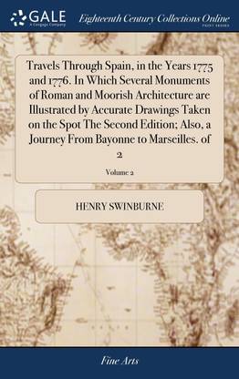 Travels Through Spain, in the Years 1775 and 1776. In Which Several Monuments of Roman and Moorish Architecture are Illustrated by Accurate Drawings Taken on the Spot The Second Edition; Also, a Journey From Bayonne to Marseilles. of 2; Volume 2