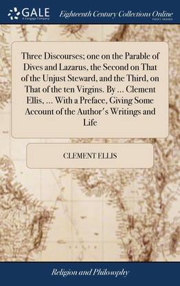 Three Discourses; one on the Parable of Dives and Lazarus, the Second on That of the Unjust Steward, and the Third, on That of the ten Virgins. By ... Clement Ellis, ... With a Preface, Giving Some Account of the Author