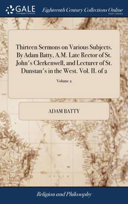 Thirteen Sermons on Various Subjects. By Adam Batty, A.M. Late Rector of St. John's Clerkenwell, and Lecturer of St. Dunstan's in the West. Vol. II. of 2; Volume 2