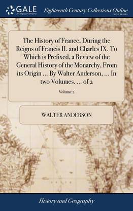 The History of France, During the Reigns of Francis II. and Charles IX. To Which is Prefixed, a Review of the General History of the Monarchy, From its Origin ... By Walter Anderson, ... In two Volumes. ... of 2; Volume 2