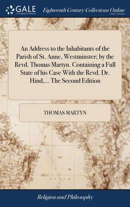 An Address to the Inhabitants of the Parish of St. Anne, Westminster; by the Revd. Thomas Martyn. Containing a Full State of his Case With the Revd. Dr. Hind,... The Second Edition