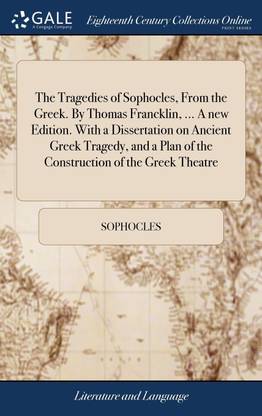 The Tragedies of Sophocles, From the Greek. By Thomas Francklin, ... A new Edition. With a Dissertation on Ancient Greek Tragedy, and a Plan of the Construction of the Greek Theatre