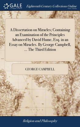 A Dissertation on Miracles; Containing an Examination of the Principles Advanced by David Hume, Esq. in an Essay on Miracles. By George Campbell, ... The Third Edition