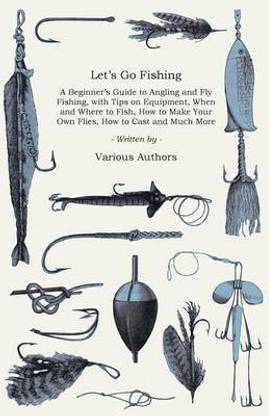 Let's Go Fishing - A Beginner's Guide to Angling and Fly Fishing, with Tips on Equipment, When and Where to Fish, How to Make Your Own Flies, How to Cast and Much More