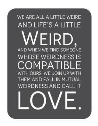 We are all a little weird and Life's A Little Weird, and When We Find Someone Whose Weirdness is Compatible with Ours, We Join Up withthem and Fall in Mutual Weirdness and Call It Love