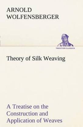 Theory of Silk Weaving A Treatise on the Construction and Application of Weaves, and the Decomposition and Calculation of Broad and Narrow, Plain, Novelty and Jacquard Silk Fabrics