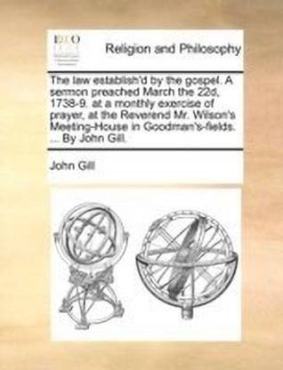 The law establish'd by the gospel. A sermon preached March the 22d, 1738-9. at a monthly exercise of prayer, at the Reverend Mr. Wilson's Meeting-House in Goodman's-fields. ... By John Gill.