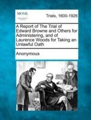 A Report of the Trial of Edward Browne and Others for Administering, and of Laurence Woods for Taking an Unlawful Oath