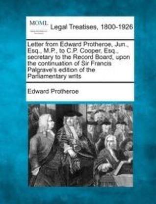 Letter from Edward Protheroe, Jun., Esq., M.P., to C.P. Cooper, Esq., Secretary to the Record Board, Upon the Continuation of Sir Francis Palgrave's Edition of the Parliamentary Writs