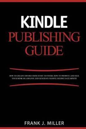 Kindle Publishing Guide - How To Create eBooks From Start To Finish, How To Promote And Sell Your Book On Amazon And Generate Passive Income Each Month
