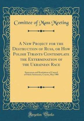A New Project for the Destruction of Russ, or How Polish Tyrants Contemplate the Extermination of the Ukrainian Race: Statements and Resolutions of Council of Polish Aristocrats, Cracow, May 1908 (Classic Reprint)