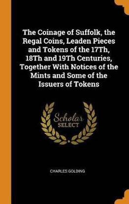 The Coinage of Suffolk, the Regal Coins, Leaden Pieces and Tokens of the 17Th, 18Th and 19Th Centuries, Together With Notices of the Mints and Some of the Issuers of Tokens
