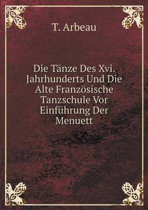 Die Tanze Des Xvi. Jahrhunderts Und Die Alte Franzoesische Tanzschule Vor Einfuhrung Der Menuett