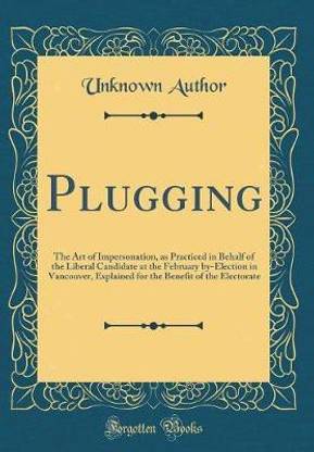 Plugging: The Art of Impersonation, as Practiced in Behalf of the Liberal Candidate at the February by-Election in Vancouver, Explained for the Benefit of the Electorate (Classic Reprint)