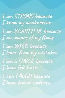 I Am Strong Because I Know My Weakness I Am Beautiful Because I Am Aware of My Flaws I Am Wise Because I Learn from My Mistakes I Am a Lover Because I Have Felt Hate I Can Laugh Because I Have Known Sadness.
