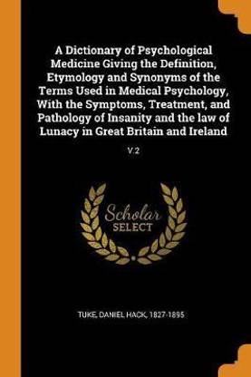 A Dictionary of Psychological Medicine Giving the Definition, Etymology and Synonyms of the Terms Used in Medical Psychology, With the Symptoms, Treatment, and Pathology of Insanity and the law of Lunacy in Great Britain and Ireland