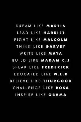 Dream Like Martin Lead Like Harriet Fight Like Malcolm Think Like Garvey Write Like Maya Build Like Madam C.J Speak Like Frederick Educated Like W.E.B Believe Like Thurgood Challenge Like Rosa Inspire Like Obama