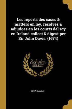 Les Reports Des Cases & Matters En Ley, Resolves & Adjudges En Les Courts del Roy En Ireland Collect & Digest Per Sir John Davis. (1674)