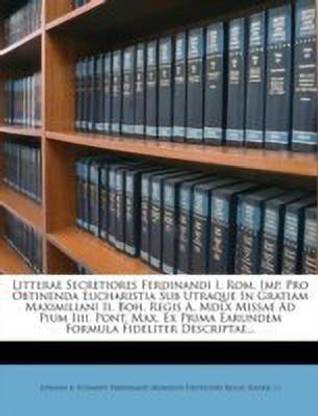 Litterae Secretiores Ferdinandi I. ROM. Imp. Pro Obtinenda Eucharistia Sub Utraque in Gratiam Maximiliani II. Boh. Regis A. MDLX Missae Ad Pium IIII. Pont. Max. Ex Prima Earundem Formula Fideliter Descriptae...